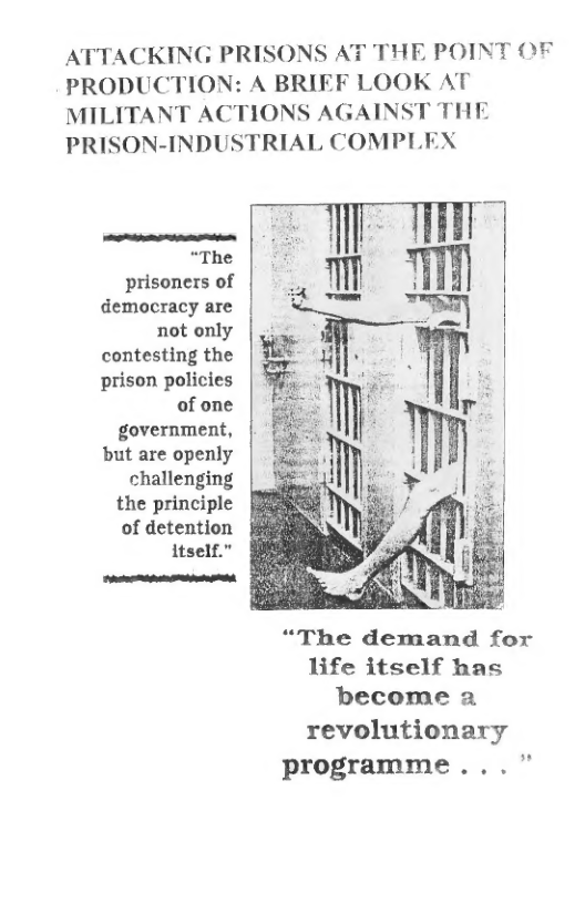 ATTACKING PRISONS AT THE POINT OF PRODUCTION: A BRIEF LOOK AT MILITANT ACTIONS AGAINST THE PRISON-INDUSTRIAL COMPLEX  o e o “The  prisoners of democracy are not only contesting the prison policies of one government, but are openly challenging the principle of detention § itself.”  e  “The demand for life itself has become a  revolutionary programme . . . 